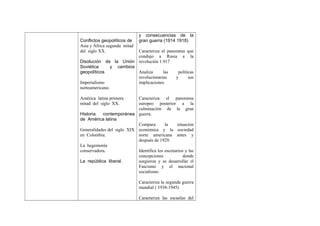 Conflictos geopolíticos de
Asia y África segunda mitad
del siglo XX.

y consecuencias de la
gran guerra (1914 1918)

Caracteriza el panorama que
condujo a Rusia a la
Disolución de la Unión revolución 1.917
Soviética
y cambios
geopolíticos
Analiza
las
políticas
revolucionarias
y
sus
Imperialismo
implicaciones
norteamericano.
América latina primera
mitad del siglo XX.

Caracteriza el panorama
europeo posterior a la
culminación de la gran
Historia
contemporánea guerra.
de América latina
Compara
la
situación
Generalidades del siglo XIX económica y la sociedad
en Colombia.
norte americana antes y
después de 1929.
La hegemonía
conservadora.
Identifica los escenarios y las
concepciones
donde
La república liberal.
surgieron y se desarrollar el
Fascismo y el nacional
socialismo.
Caracteriza la segunda guerra
mundial ( 1938-1945)
Caracteriza las escuelas del

 