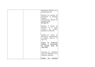 pensamiento filosófico de la
mitad del siglo XX.
Relaciona las corrientes de
pensamiento ,el desarrollo
científico
y
las
manifestaciones artísticas de
la primera mitad
del siglo XX.
Identifica el proceso de
disolución de la unión
soviética y los
cambios
geopolíticos posteriores.
Identifica las formas de
intervención norteamericana
en América latina en el
siglo XX.
Explica las tendencias
políticas y económicas
de América latina de
1930-1950
Caracteriza los principales
rasgos del populismo en el
continente americano.
Analiza

los

procesos

 