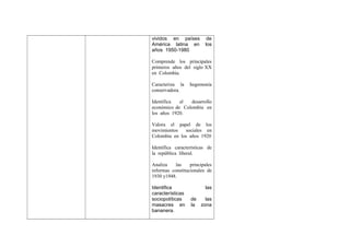 vividos en países
América latina en
años 1950-1980

de
los

Comprende los principales
primeros años del siglo XX
en Colombia.
Caracteriza la
conservadora.

hegemonía

Identifica
el
desarrollo
económico de Colombia en
los años 1920.
Valora el papel de los
movimientos
sociales en
Colombia en los años 1920
Identifica características de
la república liberal.
Analiza
las
principales
reformas constitucionales de
1930 y1948.
Identifica
características
sociopolíticas
masacres en
bananera.

las
de
las
la zona

 