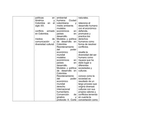 políticas
América
Colombia
siglo XX.

en ambiental
naturales.
y humana. Ciudad
en el colombiana
y relaciona el
medio ambiente.
desarrollo humano
modelos
con el económico
conflicto armado económicos
en defiende,
en Colombia.
países
en promueve y
desarrollo.
practica los
medios
de Modelos y política derechos
comunicación
y de desarrollo en humanos como
diversidad cultural. Colombia.
forma de resolver
Reordenamiento
conflictos.
.
del
poder
económico
resalta la
mundial
diversidad del ser
modelos
humano como
económicos
en riqueza que ha
países
en dado lugar a
desarrollo.
diferentes
Modelos y política sociedades y
de desarrollo en culturas.
Colombia.
Reordenamiento
conoce como la
del
poder sociedad es
económico
resultado de un
mundial
largo proceso que
derecho
origina diversas
internacional
culturas con sus
humanitario.
propios valores y
Convención
de conflictos teniendo
ginebra
y en cuenta la
protocolo II. Corte concertación como

 