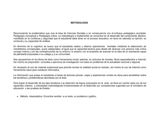 METODOLOGÍA

Reconociendo la problemática que vive el área de Ciencias Sociales y en consecuencia con el enfoque pedagógico acordado:
Pedagogía conceptual y Pedagogía crítica. La metodología a implementar se concentra en el desarrollo del componente afectivo,
manifiesto en la confianza y seguridad que el estudiante debe tener en el proceso educativo, en tanto es valorada su opinión, su
conducta y su capacidad de análisis.
En términos de lo cognitivo se busca que el estudiante realice y afiance operaciones mentales mediante la elaboración de
mentefactos conceptuales, quizá categoriales; al igual que la capacidad lectora para desde allí alcanzar una persona más crítica
consigo misma y con las contradicciones de su entorno; lo anterior con el propósito de avanzar en la idea de un estudiante capaz
de plantearle propuestas a su colegio y a su comunidad.
Nos apoyaremos en los libros de texto como herramienta inicial; además, en artículos de revistas, libros especializados e Internet.
Así mismo se propondrán consultas y ejercicios de investigación con base en problemas de la actualidad nacional y regional.
Es necesario el uso de material audiovisual que permita recrear la realidad social en estudio, así mismo el uso de Internet como
herramienta clave para mantener informados.
La información que posea el estudiante a través de lecturas previas, viajes y experiencias vividas es clave para sensibilizar sobre
las temáticas y problemáticas abordadas por el área.
Para lograr el desarrollo de los ejes temáticos y la obtención de logros propuestos en el área se tiene en cuenta cada uno de los
siguientes criterios y actividades metodológicas fundamentadas en el desarrollo por competencias sugeridas por el ministerio de
educación y las pruebas de Estado.
•

Método interpretativo. Encontrar sentido a un texto, un problema o gráfico.

 
