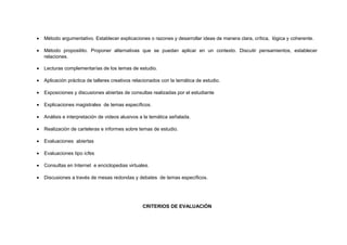 •

Método argumentativo. Establecer explicaciones o razones y desarrollar ideas de manera clara, crítica, lógica y coherente.

•

Método propositito. Proponer alternativas que se puedan aplicar en un contexto. Discutir pensamientos, establecer
relaciones.

•

Lecturas complementarías de los temas de estudio.

•

Aplicación práctica de talleres creativos relacionados con la temática de estudio.

•

Exposiciones y discusiones abiertas de consultas realizadas por el estudiante

•

Explicaciones magistrales de temas específicos.

•

Análisis e interpretación de videos alusivos a la temática señalada.

•

Realización de carteleras e informes sobre temas de estudio.

•

Evaluaciones abiertas

•

Evaluaciones tipo icfes

•

Consultas en Internet e enciclopedias virtuales.

•

Discusiones a través de mesas redondas y debates de temas específicos.

CRITERIOS DE EVALUACIÓN

 