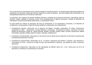 En la construcción de conocimiento en las ciencias sociales es importante retomar los aportes dados desde esta disciplina que
contribuyen a la formación integral del individuo, teniendo en cuenta la dialéctica que esta disciplina del conocimiento en su
heterogeneidad determina en su dinámica y desarrollo.
La evaluación como aspecto que permite identificar alcances y comprobar los procesos de formación y aprendizaje, debe ser
continua, integral, cualitativa y formativa a partir de las observaciones de algunos fenómenos, inquietar al educando por
interrogarse, asumiendo aprendizajes significativos y su participación activa.
En este sentido los criterios de evaluación del área se fundamentan en los lineamientos curriculares y el desarrollo de
competencias concensuadas a través del consejo académico y relacionado con el desarrollo de:
•

Competencias cognitiva: relacionada con la ejecución de talleres, consultas, presentación de tareas, exposiciones,
participación en clase, Exposiciones, Lecturas reflexivas y propositivas, interpretación de textos, audiciones, cine foros,
análisis de situaciones a través de mesas redondas, debates, consultas, pruebas orales y escritas, exposiciones, talleres
individuales y grupales, trabajos prácticos (mapas, maquetas, carteleras etc.)

•

Competencia procedimentales: relacionada con las técnicas que se utilizan para la obtención de información requerida para
la búsqueda de soluciones concretas.

•

Competencias interpersonales: relacionadas con la “la actitud o disposición del individuo o individua para interactuar y
comunicarse con otros ponerse en el lugar de esos otros percibiendo y tolerando sus estados de ánimo, emociones,
reacciones.”

•

Competencia intrapersonal: relacionada con las capacidades de reflexión sobre uno o una misma para con el fin de
descubrirse y simbolizar sus sentimientos y emociones.

 