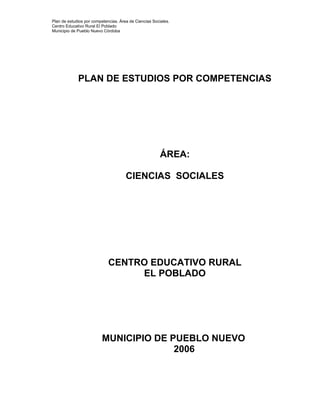 Plan de estudios por competencias. Área de Ciencias Sociales.
Centro Educativo Rural El Poblado
Municipio de Pueblo Nuevo Córdoba
PLAN DE ESTUDIOS POR COMPETENCIAS
ÁREA:
CIENCIAS SOCIALES
CENTRO EDUCATIVO RURAL
EL POBLADO
MUNICIPIO DE PUEBLO NUEVO
2006
 