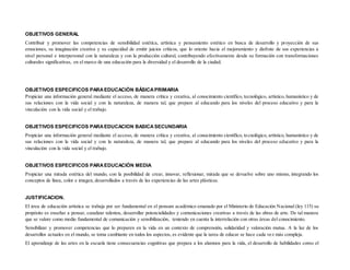 OBJETIVOS GENERAL
Contribuir y promover las competencias de sensibilidad estética, artística y pensamiento estético en busca de desarrollo y proyección de sus
emociones, su imaginación creativa y su capacidad de emitir juicios críticos, que lo oriente hacia el mejoramiento y disfrute de sus experiencias a
nivel personal e interpersonal con la naturaleza y con la producción cultural, contribuyendo efectivamente desde su formación con transformaciones
culturales significativas, en el marco de una educación para la diversidad y el desarrollo de la ciudad.
OBJETIVOS ESPECIFICOS PARAEDUCACIÒN BÂSICAPRIMARIA
Propiciar una información general mediante el acceso, de manera crítica y creativa, al conocimiento científico, tecnológico, artístico, humanístico y de
sus relaciones con la vida social y con la naturaleza, de manera tal, que prepare al educando para los niveles del proceso educativo y para la
vinculación con la vida social y el trabajo.
OBJETIVOS ESPECIFICOS PARAEDUCACION BASICASECUNDARIA
Propiciar una información general mediante el acceso, de manera crítica y creativa, al conocimiento científico, tecnológico, artístico, humanístico y de
sus relaciones con la vida social y con la naturaleza, de manera tal, que prepare al educando para los niveles del proceso educativo y para la
vinculación con la vida social y el trabajo.
OBJETIVOS ESPECIFICOS PARAEDUCACIÒN MEDIA
Propiciar una mirada estética del mundo, con la posibilidad de crear, innovar, reflexionar, mirada que se devuelve sobre uno mismo, integrando los
conceptos de línea, color e imagen, desarrollados a través de las experiencias de las artes plásticas.
JUSTIFICACION.
El área de educación artística se trabaja por ser fundamental en el pensum académico emanado por el Ministerio de Educación Nacional (ley 115) su
propósito es enseñar a pensar, canalizar talentos, desarrollar potencialidades y comunicaciones creativas a través de las obras de arte. De tal manera
que se valore como medio fundamental de comunicación y sensibilización, teniendo en cuenta la interrelación con otras áreas del conocimiento.
Sensibilizar y promover competencias que lo preparen en la vida en un contexto de comprensión, solidaridad y valoración mutua. A la luz de los
desarrollos actuales en el mundo, se toma cambiante en todos los aspectos, es evidente que la tarea de educar se hace cada vez más compleja.
El aprendizaje de las artes en la escuela tiene consecuencias cognitivas que prepara a los alumnos para la vida, el desarrollo de habilidades como el
 