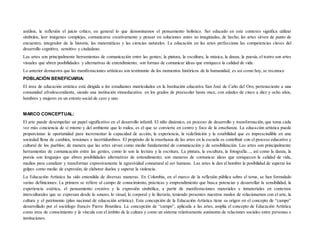 análisis, la reflexión el juicio crítico, en general lo que denominamos el pensamiento holístico. Ser educado en este contexto significa utilizar
símbolos, leer imágenes complejas, comunicarse creativamente y pensar en soluciones antes no imaginadas, de hecho, las artes sirven de punto de
encuentro, integrador de la historia, las matemáticas y las ciencias naturales. La educación en las artes perfecciona las competencias claves del
desarrollo cognitivo, sensitivo y ciudadano.
Las artes son principalmente herramientas de comunicación entre las gentes; la pintura, la escultura, la música, la danza, la poesía, el teatro son artes
visuales que abren posibilidades y alternativas de entendimiento; son formas de comunicar ideas que enriquece la calidad de vida.
Lo anterior demuestra que las manifestaciones artísticas son testimonio de los momentos históricos de la humanidad, es así como hoy, se reconoce
POBLACIÒN BENEFICIARIA:
El área de educación artística está dirigida a los estudiantes matriculados en la Institución educativa San José de Caño del Oro, perteneciente a una
comunidad afrodescendiente, siendo una institución etnoeducativa. en los grados de preescolar hasta once, con edades de cinco a diez y ocho años,
hombres y mujeres en un estrato social de cero y uno.
MARCO CONCEPTUAL:
El arte puede desempeñar un papel significativo en el desarrollo infantil. El niño dinámico, en proceso de desarrollo y transformación, que toma cada
vez más conciencia de sí mismo y del ambiente que lo rodea, es el que se convierte en centro y foco de la enseñanza. La educación artística puede
proporcionar la oportunidad para incrementar la capacidad de acción, la experiencia, la redefinición y la estabilidad que es imprescindible en una
sociedad llena de cambios, tensiones e incertidumbres. El propósito de la enseñanza de las artes en la escuela es contribuir con el proceso educativo y
cultural de los pueblos; de manera que las artes sirvan como medio fundamental de comunicación y de sensibilización. Las artes son principalmente
herramientas de comunicación entre las gentes, como lo son la lectura y la escritura. La pintura, la escultura, la fotografía..., así como la danza, la
poesía son lenguajes que abren posibilidades alternativas de entendimiento; son maneras de comunicar ideas que enriquecen la calidad de vida,
medios para canalizar y transformar expresivamente la agresividad connatural al ser humano. Las artes le dan al hombre la posibilidad de superar los
golpes como medio de expresión, de elaborar duelos y superar la violencia.
La Educación Artística ha sido entendida de diversas maneras. En Colombia, en el marco de la reflexión pública sobre el tema, se han formulado
varias definiciones: La primera se refiere al campo de conocimiento, prácticas y emprendimiento que busca potenciar y desarrollar la sensibilidad, la
experiencia estética, el pensamiento creativo y la expresión simbólica, a partir de manifestaciones materiales e inmateriales en contextos
interculturales que se expresan desde lo sonoro, lo visual, lo corporal y lo literario, teniendo presentes nuestros modos de relacionarnos con el arte, la
cultura y el patrimonio (plan nacional de educación artística). Esta concepción de la Educación Artística tiene su origen en el concepto de “campo”
desarrollado por el sociólogo francés Pierre Bourdieu. La concepción de “campo”, aplicada a las artes, amplía el concepto de Educación Artística
como área de conocimiento y la vincula con el ámbito de la cultura y como un sistema relativamente autónomo de relaciones sociales entre personas e
instituciones.
 