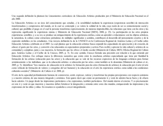 Una segunda definición la plantean los Lineamientos curriculares de Educación Artística producidos por el Ministerio de Educación Nacional en el
año 2000.
La Educación Artística es un área del conocimiento que estudia(...) la sensibilidad mediante la experiencia (experiencia sensible) de interacción
transformadora y comprensiva del mundo, en la cual se contempla y se valora la calidad de la vida, cuya razón de ser es eminentemente social y
cultural, que posibilita el juego en el cual la persona transforma expresivamente, de maneras impredecibles, las relaciones que tiene con los otros y las
representa significando la experiencia misma ( Ministerio de Educación Nacional [MEN], 2000, p. 25). La participación en las artes propicia
experiencias sensibles; y a su vez, se produce un enriquecimiento de la experiencia estética, como un aprender a relacionarse con los objetos artísticos,
la naturaleza, la cultura como estructuras portadoras de múltiples significados y sentidos, contribuyen al desarrollo del pensamiento creativo y de la
expresión simbólica en los estudiantes. Una tercera definición la da la UNESCO en la Conferencia Regional de América Latina y el Caribe sobre
Educación Artística celebrada en el 2005. La cual plantea que la educación artística busca expandir las capacidades de apreciación y de creación, de
educar el gusto por las artes, y convertir a los educandos en espectadores preparados y activos Para recibir y apreciar la vida cultural y artística de su
comunidad y completar, junto a sus maestros, la formación que les ofrece el medio escolar (Ministerio de Cultura, MEN, Oficina Regional de Cultura
para América Latina y el Caribe de la Unesco, 2005, p. 5). En este sentido, Unesco formula una precisión con relación a lo que entiende por
Educación Artística: Ese enfoque marca la diferencia sustantiva que existe entre la enseñanza artística especializada que tiene por finalidad la
formación de los artistas (educación para las artes) y la educación que se vale de los recursos expresivos de los lenguajes artísticos para formar
armónicamente a los individuos, que es la educación artística -o educación por las artes- como también se le denomina (Ministerio de cultura et al.,
2005, p. 5). Identifican “tres maneras de educación en lo artístico: la formación para las artes (formación de artistas), la educación por el arte (el arte
como vehículo de formación de valores y categorías del ser humano) y la educación en el arte (la experiencia estética como salida a las condiciones
culturales-sociales)” (Ministerio de Cultura et al. 2008, p).
El arte da la capacidad profundamente humana de conmoverse, sentir, expresar, valorar y transformar las propias percepciones con respecto asimismo
y a nuestro entorno, de una manera integrada y armónica. Esto quiere decir que existe un permanente ir y venir de adentro hacia fuera y de afuera
hacia adentro. Un juego desde las impresiones particulares a las expresiones, también particulares. Del mundo interno al externo. Y es precisamente
en este ir y venir en que maestros y maestras deben fortalecer la integración y armonía entre estos dos mundos, enriqueciendo las impresiones y las
expresiones de los niños y niñas. En resumen es ayudarlos a crecer integralmente.
 
