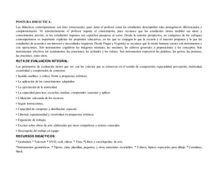 POSTURA DIDÀCTICA:
Las didácticas contemporáneas son ínter estructurales, pues tanto el profesor como los estudiantes desempeñan roles protagónicos, diferenciados y
complementarios. Ni autoritariamente el profesor impone el conocimiento, pues reconoce que los estudiantes tienen también sus ideas y
conocimientos previos, ni los estudiantes imponen sus caprichos pasajeros al curso. Desde la anterior perspectiva, en cualquiera de los enfoques
contemporáneos es importante explicitar los propósitos educativos, en los que se conjugan lo que la escuela y el maestro proponen y lo que los
estudiantes de acuerdo a sus intereses y necesidades requieren. Desde Piaget y Vygotsky se reconoce que la mente humana cuenta con instrumentos y
con operaciones. Son instrumentos cognitivos las imágenes mentales, las nociones, los saberes generales o proposiciones y los conceptos. Son
instrumentos afectivos los sentimientos, las emociones, las actitudes y los valores. Son instrumentos expresivos las palabras, los gestos, las posturas,
las oraciones, entre otros.
RUTADE EVALUACION INTEGRAL:
Los parámetros de evaluación tienen que ver con los criterios que se enmarcan en el sentido de composición, espacialidad, percepción, motricidad,
creatividad y comprensión de contextos.
• Sentido analítico y crítico, frente a propuestas artísticas.
• La aplicación de los conocimientos adquiridos.
• La ejercitación de la motricidad.
• La capacidad para leer, escuchar, analizar, comprender, sustentar y aplicar.
• Utilización adecuada de los recursos.
• Seguir instrucciones,
• Capacidad de componer y distribución espacial.
• Libertad, espontaneidad y creatividad en propuestas artísticas
• Exposición de trabajos
• Escritos sobre obras de arte, elaboradas por otros compañeros o artistas conocidos.
• Desempeño del trabajo en equipo
RECURSOS DIDACTICOS:
* Grabadora * Televisor * DVD, cedí, videos. * Tizas *Libros y enciclopedias de arte.
*Instrumentos geométricos. * Tijeras, cinta, plastilina, pegantes, y otros materiales reciclables. * Colores, lápices especiales para dibujo. * Cartulinas,
block.
 