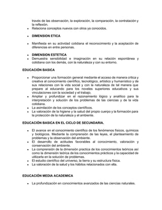 través de las observación, la exploración, la comparación, la contratación y
la reflexión.
● Relaciona conceptos nuevos con otros ya conocidos.
● DIMENSION ETICA
● Manifiesta en su actividad cotidiana el reconocimiento y la aceptación de
diferencias en entre personas.
● DIMENSION ESTETICA
● Demuestra sensibilidad e imaginación en su relación espontánea y
cotidiana con los demás, con la naturaleza y con su entorno.
EDUCACIÓN BASICA
● Proporcionar una formación general mediante el acceso de manera critica y
creativa al conocimiento científico, tecnológico, artístico y humanístico y de
sus relaciones con la vida social y con la naturaleza de tal manera que
prepare al educando para los noveles superiores educativos y sus
vinculaciones con la sociedad y el trabajo.
● Ampliar y profundizar en el razonamiento lógico y analítico para la
interpretación y solución de los problemas de las ciencias y de la vida
cotidiana.
● La asimilación de los conceptos científicos.
● La valoración de la higiene y la salud del propio cuerpo y la formación para
la protección de la naturaleza y el ambiente.
EDUCACIÓN BASICA EN EL CICLO DE SECUNDARIA.
● El avance en el conocimiento científico de los fenómenos físicos, químicos
y biológicos. Mediante la comprensión de las leyes, el planteamiento de
problemas y la observación del ambiente.
● El desarrollo de actitudes favorables al conocimiento, valoración y
conservación del ambiente.
● La comprensión de la dimensión practica de los conocimientos teóricos así
como la dimensión teórica de los conocimientos prácticos y la capacidad de
utilizarla en la solución de problemas.
● El estudio científico del universo, la tierra y su estructura física.
● La valoración de la salud y los hábitos relacionados con ella.
EDUCACIÓN MEDIA ACADEMICA
● La profundización en conocimientos avanzados de las ciencias naturales.
 