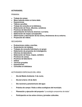 ACTIVIDADES.
PRIMARIA
● Trabajo de campo
● Mesa redonda sobre un tema dado.
● Exposiciones
● Talleres sencillos
● Trabajo de consulta en la biblioteca.
● Elaboración de frisos, álbumes, carteleras
● Practicas de laboratorio.
● Interpretación de lecturas alusivas a un tema.
● Elaboración de mapas conceptuales.
● Observación y descripción de los seres y fenómenos de su entorno.
● Proyección de videos.
SECUNDARIA
● Evaluaciones orales y escritas.
● Sustentación de trabajos.
● Trabajos de consulta individual y en grupo
● Elaboración de proyectos de investigación.
● Informes de laboratorio.
● Elaboración de frisos, mapas, cartelera
● Practicas de campo.
● Practicas de laboratorio
● Videos
● Técnicas grupales
● Exposiciones
● Consultas en biblioteca
ACTIVIDADES ESPECIALES DEL AREA
1. Día del Medio Ambiente: 5 de Junio.
2. Día de la tierra: 24 de Abril.
3. Día nacional y panamericano del agua
4. Práctica de campo: Visita a sitios ecológicos del municipio.
5. Planeación y ejecución del proyecto ​“La ecología compromiso de todos”
6. Participación en los actos cívicos y jornadas culturales.
 