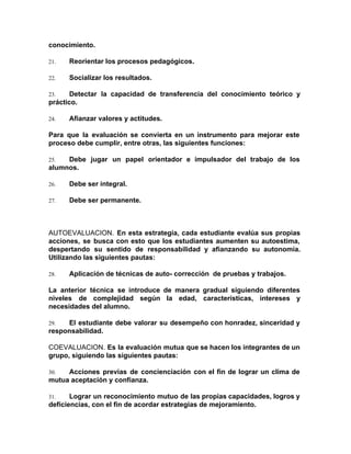 conocimiento.
21. Reorientar los procesos pedagógicos.
22. Socializar los resultados.
23. Detectar la capacidad de transferencia del conocimiento teórico y
práctico.
24. Afianzar valores y actitudes.
Para que la evaluación se convierta en un instrumento para mejorar este
proceso debe cumplir, entre otras, las siguientes funciones:
25. Debe jugar un papel orientador e impulsador del trabajo de los
alumnos.
26. Debe ser integral.
27. Debe ser permanente.
AUTOEVALUACION. ​En esta estrategia, cada estudiante evalúa sus propias
acciones, se busca con esto que los estudiantes aumenten su autoestima,
despertando su sentido de responsabilidad y afianzando su autonomía.
Utilizando las siguientes pautas:
28. Aplicación de técnicas de auto- corrección de pruebas y trabajos.
La anterior técnica se introduce de manera gradual siguiendo diferentes
niveles de complejidad según la edad, características, intereses y
necesidades del alumno.
29. El estudiante debe valorar su desempeño con honradez, sinceridad y
responsabilidad.
COEVALUACION. ​Es la evaluación mutua que se hacen los integrantes de un
grupo, siguiendo las siguientes pautas:
30. Acciones previas de concienciación con el fin de lograr un clima de
mutua aceptación y confianza.
31. Lograr un reconocimiento mutuo de las propias capacidades, logros y
deficiencias, con el fin de acordar estrategias de mejoramiento.
 