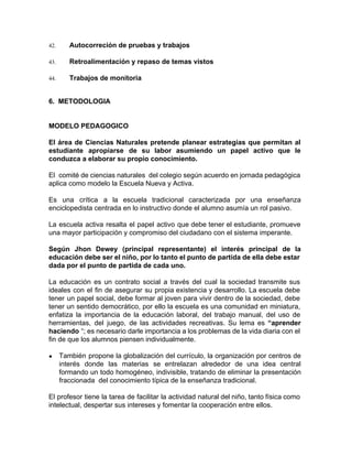 42. Autocorreción de pruebas y trabajos
43. Retroalimentación y repaso de temas vistos
44. Trabajos de monitoria
6. METODOLOGIA
MODELO PEDAGOGICO
El área de Ciencias Naturales pretende planear estrategias que permitan al
estudiante apropiarse de su labor asumiendo un papel activo que le
conduzca a elaborar su propio conocimiento.
El comité de ciencias naturales del colegio según acuerdo en jornada pedagógica
aplica como modelo la Escuela Nueva y Activa.
Es una crítica a la escuela tradicional caracterizada por una enseñanza
enciclopedista centrada en lo instructivo donde el alumno asumía un rol pasivo.
La escuela activa resalta el papel activo que debe tener el estudiante, promueve
una mayor participación y compromiso del ciudadano con el sistema imperante.
Según Jhon Dewey (principal representante) el interés principal de la
educación debe ser el niño, por lo tanto el punto de partida de ella debe estar
dada por el punto de partida de cada uno.
La educación es un contrato social a través del cual la sociedad transmite sus
ideales con el fin de asegurar su propia existencia y desarrollo. La escuela debe
tener un papel social, debe formar al joven para vivir dentro de la sociedad, debe
tener un sentido democrático, por ello la escuela es una comunidad en miniatura,
enfatiza la importancia de la educación laboral, del trabajo manual, del uso de
herramientas, del juego, de las actividades recreativas. Su lema es ​“aprender
haciendo “; es necesario darle importancia a los problemas de la vida diaria con el
fin de que los alumnos piensen individualmente.
● También propone la globalización del currículo, la organización por centros de
interés donde las materias se entrelazan alrededor de una idea central
formando un todo homogéneo, indivisible, tratando de eliminar la presentación
fraccionada del conocimiento típica de la enseñanza tradicional.
El profesor tiene la tarea de facilitar la actividad natural del niño, tanto física como
intelectual, despertar sus intereses y fomentar la cooperación entre ellos.
 