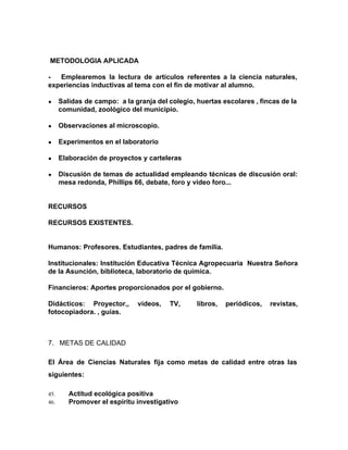 METODOLOGIA APLICADA
- Emplearemos la lectura de artículos referentes a la ciencia naturales,
experiencias inductivas al tema con el fin de motivar al alumno.
● Salidas de campo: a la granja del colegio, huertas escolares , fincas de la
comunidad, zoológico del municipio.
● Observaciones al microscopio.
● Experimentos en el laboratorio
● Elaboración de proyectos y carteleras
● Discusión de temas de actualidad empleando técnicas de discusión oral:
mesa redonda, Phillips 66, debate, foro y video foro...
RECURSOS
RECURSOS EXISTENTES.
Humanos: Profesores. Estudiantes, padres de familia.
Institucionales: Institución Educativa Técnica Agropecuaria Nuestra Señora
de la Asunción, biblioteca, laboratorio de química.
Financieros: Aportes proporcionados por el gobierno.
Didácticos: Proyector,, videos, TV, libros, periódicos, revistas,
fotocopiadora. , guías.
7. METAS DE CALIDAD
El Área de Ciencias Naturales fija como metas de calidad entre otras las
siguientes:
45. Actitud ecológica positiva
46. Promover el espíritu investigativo
 