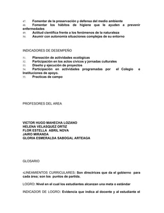 47. Fomentar de la preservación y defensa del medio ambiente
48. Fomentar los hábitos de higiene que le ayuden a prevenir
enfermedades
49. Actitud científica frente a los fenómenos de la naturaleza
50. Asumir con autonomía situaciones complejas de su entorno
INDICADORES DE DESEMPEÑO
51. Planeación de actividades ecológicas
52. Participación en los actos cívicos y jornadas culturales
53. Diseño y ejecución de proyectos
54. Participación en actividades programadas por el Colegio e
Instituciones de apoyo.
55. Practicas de campo
PROFESORES DEL AREA
VICTOR HUGO MAHECHA LOZANO
HELENA VELASQUEZ ORTIZ
FLOR ESTELLA ABRIL NOVA
JAIRO MIRANDA
GLORIA ESMERALDA SABOGAL ARTEAGA
GLOSARIO
-​LINEAMIENTOS CURRICULARES​: Son directrices que da el gobierno para
cada área; son los puntos de partida.
LOGRO​: Nivel en el cual los estudiantes alcanzan una meta o estándar
INDICADOR DE LOGRO​: Evidencia que indica al docente y al estudiante el
 