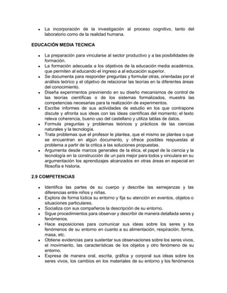 ● La incorporación de la investigación al proceso cognitivo, tanto del
laboratorio como de la realidad humana.
EDUCACIÓN MEDIA TECNICA
● La preparación para vincularse al sector productivo y a las posibilidades de
formación.
● La formación adecuada a los objetivos de la educación media académica,
que permiten al educando el ingreso a al educación superior.
● Se documenta para responder preguntas y formular otras, orientadas por el
análisis teórico y el objetivo de relacionar las teorías en la diferentes áreas
del conocimiento.
● Diseña experimentos previniendo en su diseño mecanismos de control de
las teorías científicas o de los sistemas formalizados, muestra las
competencias necesarias para la realización de experimentos.
● Escribe informes de sus actividades de estudio en los que contrapone
discute y afronta sus ideas con las ideas científicas del momento; el texto
releva coherencia, bueno uso del castellano y utiliza tablas de datos.
● Formula preguntas y problemas teóricos y prácticos de las ciencias
naturales y la tecnología.
● Trata problemas que el profesor le plantea, que el mismo se plantea o que
se encuentran en algún documento, y ofrece posibles respuestas al
problema a partir de la critica a las soluciones propuestas.
● Argumenta desde marcos generales de la ética, el papel de la ciencia y la
tecnología en la construcción de un país mejor para todos y vinculara en su
argumentación los aprendizajes alcanzados en otras áreas en especial en
filosofía e historia.
2.9 COMPETENCIAS
● Identifica las partes de su cuerpo y describe las semejanzas y las
diferencias entre niños y niñas.
● Explora de forma lúdica su entorno y fija su atención en eventos, objetos o
situaciones particulares.
● Socializa con sus compañeros la descripción de su entorno.
● Sigue procedimientos para observar y describir de manera detallada seres y
fenómenos.
● Hace exposiciones para comunicar sus ideas sobre los seres y los
fenómenos de su entorno en cuanto a su alimentación, respiración, forma,
masa, etc.
● Obtiene evidencias para sustentar sus observaciones sobre los seres vivos,
el movimiento, las características de los objetos y otro fenómeno de su
entorno.
● Expresa de manera oral, escrita, gráfica y corporal sus ideas sobre los
seres vivos, los cambios en los materiales de su entorno y los fenómenos
 