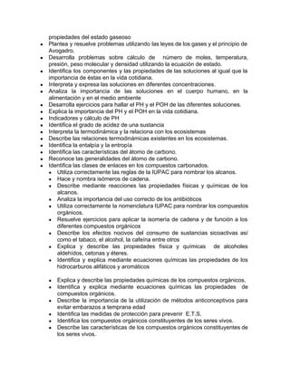 propiedades del estado gaseoso
● Plantea y resuelve problemas utilizando las leyes de los gases y el principio de
Avogadro.
● Desarrolla problemas sobre cálculo de número de moles, temperatura,
presión, peso molecular y densidad utilizando la ecuación de estado.
● Identifica los componentes y las propiedades de las soluciones al igual que la
importancia de éstas en la vida cotidiana.
● Interpreta y expresa las soluciones en diferentes concentraciones.
● Analiza la importancia de las soluciones en el cuerpo humano, en la
alimentación y en el medio ambiente
● Desarrolla ejercicios para hallar el PH y el POH de las diferentes soluciones.
● Explica la importancia del PH y el POH en la vida cotidiana.
● Indicadores y cálculo de PH
● Identifica el grado de acidez de una sustancia
● Interpreta la termodinámica y la relaciona con los ecosistemas
● Describe las relaciones termodinámicas existentes en los ecosistemas.
● Identifica la entalpía y la entropía
● Identifica las características del átomo de carbono.
● Reconoce las generalidades del átomo de carbono.
● Identifica las clases de enlaces en los compuestos carbonados.
● Utiliza correctamente las reglas de la IUPAC para nombrar los alcanos.
● Hace y nombra isómeros de cadena.
● Describe mediante reacciones las propiedades físicas y químicas de los
alcanos.
● Analiza la importancia del uso correcto de los antibióticos
● Utiliza correctamente la nomenclatura IUPAC para nombrar los compuestos
orgánicos.
● Resuelve ejercicios para aplicar la isomería de cadena y de función a los
diferentes compuestos orgánicos
● Describe los efectos nocivos del consumo de sustancias sicoactivas así
como el tabaco, el alcohol, la cafeína entre otros
● Explica y describe las propiedades física y químicas de alcoholes
aldehídos, cetonas y éteres.
● Identifica y explica mediante ecuaciones químicas las propiedades de los
hidrocarburos alifáticos y aromáticos
● Explica y describe las propiedades químicas de los compuestos orgánicos.
● Identifica y explica mediante ecuaciones químicas las propiedades de
compuestos orgánicos.
● Describe la importancia de la utilización de métodos anticonceptivos para
evitar embarazos a temprana edad
● Identifica las medidas de protección para prevenir E.T.S.
● Identifica los compuestos orgánicos constituyentes de los seres vivos.
● Describe las características de los compuestos orgánicos constituyentes de
los seres vivos.
 