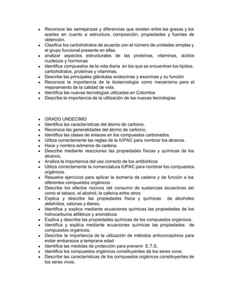 ● Reconoce las semejanzas y diferencias que existen entre las grasas y los
aceites en cuanto a estructura, composición, propiedades y fuentes de
obtención.
● Clasifica los carbohidratos de acuerdo con el número de unidades simples y
el grupo funcional presente en ellas.
● analizar aspectos estructurales de las proteínas, vitaminas, ácidos
nucleicos y hormonas
● Identifica compuestos de la vida diaria en los que se encuentran los lípidos,
carbohidratos, proteínas y vitaminas.
● Describe las principales glándulas endocrinas y exocrinas y su función
● Reconoce la importancia de la biotecnología como mecanismo para el
mejoramiento de la calidad de vida.
● Identifica las nuevas tecnologías utilizadas en Colombia
● Describe la importancia de la utilización de las nuevas tecnologías
● GRADO UNDECIMO
● Identifica las características del átomo de carbono.
● Reconoce las generalidades del átomo de carbono.
● Identifica las clases de enlaces en los compuestos carbonados.
● Utiliza correctamente las reglas de la IUPAC para nombrar los alcanos.
● Hace y nombra isómeros de cadena.
● Describe mediante reacciones las propiedades físicas y químicas de los
alcanos.
● Analiza la importancia del uso correcto de los antibióticos
● Utiliza correctamente la nomenclatura IUPAC para nombrar los compuestos
orgánicos.
● Resuelve ejercicios para aplicar la isomería de cadena y de función a los
diferentes compuestos orgánicos
● Describe los efectos nocivos del consumo de sustancias sicoactivas así
como el tabaco, el alcohol, la cafeína entre otros
● Explica y describe las propiedades física y químicas de alcoholes
aldehídos, cetonas y éteres.
● Identifica y explica mediante ecuaciones químicas las propiedades de los
hidrocarburos alifáticos y aromáticos
● Explica y describe las propiedades químicas de los compuestos orgánicos.
● Identifica y explica mediante ecuaciones químicas las propiedades de
compuestos orgánicos.
● Describe la importancia de la utilización de métodos anticonceptivos para
evitar embarazos a temprana edad
● Identifica las medidas de protección para prevenir E.T.S.
● Identifica los compuestos orgánicos constituyentes de los seres vivos.
● Describe las características de los compuestos orgánicos constituyentes de
los seres vivos.
 