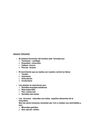 GRADO TERCERO
1. El sistema locomotor del hombre esta formado por:
A. Tendones – cartílago
B. Esqueleto –músculos
C. Cabeza –tronco
D. Piernas –brazos
2. El movimiento que se realiza con nuestro control se llama:
A. Tendón
B. Voluntario
C. Articulación
D. Involuntario
3. Las plantas se reproducen por:
A. Semillas-esquejes-estolones
B. Raíz-hojas-tallo
C. Flor- ramas-raíz
D. Semillas-raíz-ramas
4. Los recursos naturales son todos aquellos elementos de la
naturaleza
Que los seres humanos necesitan par vivir y realizar sus actividades y
son:
A. Minerales-petróleo
B. Gas natural- carbón
 
