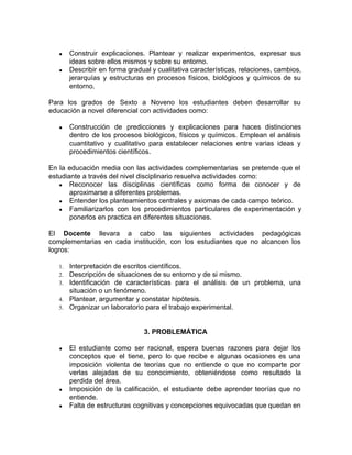 ● Construir explicaciones. Plantear y realizar experimentos, expresar sus
ideas sobre ellos mismos y sobre su entorno.
● Describir en forma gradual y cualitativa características, relaciones, cambios,
jerarquías y estructuras en procesos físicos, biológicos y químicos de su
entorno.
Para los grados de Sexto a Noveno los estudiantes deben desarrollar su
educación a novel diferencial con actividades como:
● Construcción de predicciones y explicaciones para haces distinciones
dentro de los procesos biológicos, físicos y químicos. Emplean el análisis
cuantitativo y cualitativo para establecer relaciones entre varias ideas y
procedimientos científicos.
En la educación media con las actividades complementarias se pretende que el
estudiante a través del nivel disciplinario resuelva actividades como:
● Reconocer las disciplinas científicas como forma de conocer y de
aproximarse a diferentes problemas.
● Entender los planteamientos centrales y axiomas de cada campo teórico.
● Familiarizarlos con los procedimientos particulares de experimentación y
ponerlos en practica en diferentes situaciones.
El ​Docente ​llevara a cabo las siguientes actividades pedagógicas
complementarias en cada institución, con los estudiantes que no alcancen los
logros:
1. Interpretación de escritos científicos.
2. Descripción de situaciones de su entorno y de si mismo.
3. Identificación de características para el análisis de un problema, una
situación o un fenómeno.
4. Plantear, argumentar y constatar hipótesis.
5. Organizar un laboratorio para el trabajo experimental.
3. PROBLEMÁTICA
● El estudiante como ser racional, espera buenas razones para dejar los
conceptos que el tiene, pero lo que recibe e algunas ocasiones es una
imposición violenta de teorías que no entiende o que no comparte por
verlas alejadas de su conocimiento, obteniéndose como resultado la
perdida del área.
● Imposición de la calificación, el estudiante debe aprender teorías que no
entiende.
● Falta de estructuras cognitivas y concepciones equivocadas que quedan en
 