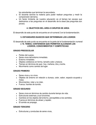 los estudiantes que terminan la secundaria.
● El docente domine la materia para poder realizar preguntas y medir la
comprensión del tema.
● Un factor limitante de nuestra educación es el tiempo tan escaso que
dedicamos a las preguntas en el desarrollo de la clase (las preguntas son
pocas)
4. OBJETIVOS DEL AREA O GRUPOS DE AREA
El desarrollo de este punto de encuentra en el numeral 2 en la fundamentación.
5. ESTANDARES BASICOS QUE DETERMINAN LOS LOGROS
El desarrollo de este punto se encuentra en la parte de la fundamentación numeral
2.7​6. TEMAS, CONTENIDOS QUE PERMITEN ALCANZAR LOS
LOGROS, CONOCIMIENTOS Y COMPETECIAS
GRADO PREESCOLAR
● Partes del cuerpo.
● Seres vivos del entorno inmediato.
● Entorno inmediato.
● Objetos cotidianos en forma, tamaño color y textura.
● Tiempo en términos de ayer, hoy, mañana, día y noche.
● Movimiento como cambio de lugar.
GRADO PRIMERO
● Seres vivos y no vivos.
● Objetos de entorno en relación a dureza, color, sabor, espacio ocupado y
masa.
● Movimientos: rotar y no rotar.
● Fuerza, fuentes de sonido.
GRADO SEGUNDO
● Seres vivos en términos de cambio durante tiempo de vida.
● Estructuras externas y sus funciones.
● Cambios en los objetos del entorno, perceptibles a los sentidos.
● Fuerza en términos de atraer y repeler.
● El sonido se propaga.
GRADO TERCERO
● Estructuras y conductas de seres vivos,
 