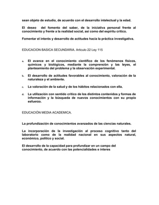 sean objeto de estudio, de acuerdo con el desarrollo intelectual y la edad.
El deseo del fomento del saber, de la iniciativa personal frente al
conocimiento y frente a la realidad social, así como del espíritu crítico.
Fomentar el interés y desarrollo de actitudes hacia la práctica investigativa.
EDUCACION BASICA SECUNDARIA. Articulo 22 Ley 115
a. El avance en el conocimiento científico de los fenómenos físicos,
químicos y biológicos, mediante la comprensión y las leyes, el
planteamiento del problema y la observación experimental.
b. El desarrollo de actitudes favorables al conocimiento, valoración de la
naturaleza y el ambiente.
c. La valoración de la salud y de los hábitos relacionados con ella.
d. La utilización con sentido crítico de los distintos contenidos y formas de
información y la búsqueda de nuevos conocimientos con su propio
esfuerzo.
EDUCACIÓN MEDIA ACADEMICA.
La profundización de conocimientos avanzados de las ciencias naturales.
La incorporación de la investigación al proceso cognitivo tanto del
laboratorio como de la realidad nacional en sus aspectos natural,
económico, político y social.
El desarrollo de la capacidad para profundizar en un campo del
conocimiento, de acuerdo con las potencialidades e interes
 