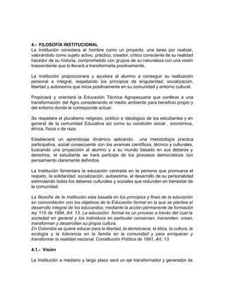 4.- FILOSOFÍA INSTITUCIONAL
La Institución considera al hombre como un proyecto, una tarea por realizar,
valorándolo como sujeto activo, práctico, creador, critico consciente de su realidad
hacedor de su historia, comprometido con grupos de su naturaleza con una visión
trascendente que lo llevará a transformarla positivamente.
La Institución proporcionara y ayudara al alumno a conseguir su realización
personal e integral, respetando los principios de singularidad, socialización,
libertad y autonomía que inicia positivamente en su comunidad y entorno cultural.
Propiciará y orientará la Educación Técnica Agropecuaria que conlleve a una
transformación del Agro considerando el medio ambiente para beneficio propio y
del entorno donde le corresponde actuar.
Se respetara el pluralismo religioso, político e ideológico de los estudiantes y en
general de la comunidad Educativa así como su condición social , económica,
étnica, física o de raza.
Establecerá un aprendizaje dinámico aplicando una metodología practica
participativa, social consecuente con los avances científicos, técnico y culturales,
buscando una proyección al alumno y a su mundo basado en sus deberes y
derechos, el estudiante se hará participe de los procesos democráticos con
pensamiento claramente definidos.
La Institución fomentara la educación centrada en la persona que promueva el
respeto, la solidaridad, socialización, autoestima, el desarrollo de su personalidad
estimulando todos los deberes culturales y sociales que redunden en bienestar de
la comunidad.
La filosofía de la Institución esta basada en los principios y fines de la educación
en concordación con los objetivos de la Educación formal en la que se plantea el
desarrollo integral de los educandos, mediante la acción permanente de formación
ley 115 de 1994, Art. 13. La educación formal es un proceso a través del cual la
sociedad en general y los individuos en particular conservan, transmiten, crean,
transforman y desarrollan su propia cultura.
En Colombia se quiere educar para la libertad, la democracia, la ética, la cultura, la
ecología y la tolerancia en la familia en la comunidad y para enriquecer y
transformar la realidad nacional; Constitución Política de 1991, Art. 13.
4.1.- Visión
La Institución a mediano y largo plazo será un eje transformador y generador de
 