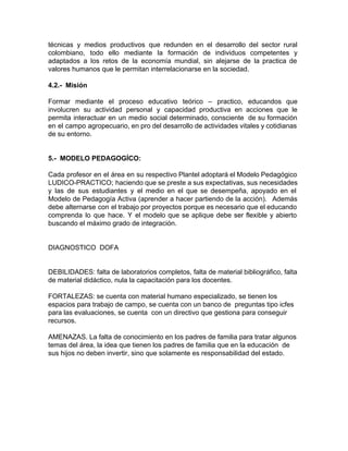 técnicas y medios productivos que redunden en el desarrollo del sector rural
colombiano, todo ello mediante la formación de individuos competentes y
adaptados a los retos de la economía mundial, sin alejarse de la practica de
valores humanos que le permitan interrelacionarse en la sociedad.
4.2.- Misión
Formar mediante el proceso educativo teórico – practico, educandos que
involucren su actividad personal y capacidad productiva en acciones que le
permita interactuar en un medio social determinado, consciente de su formación
en el campo agropecuario, en pro del desarrollo de actividades vitales y cotidianas
de su entorno.
5.- MODELO PEDAGOGÍCO:
Cada profesor en el área en su respectivo Plantel adoptará el Modelo Pedagógico
LUDICO-PRACTICO; haciendo que se preste a sus expectativas, sus necesidades
y las de sus estudiantes y el medio en el que se desempeña, apoyado en el
Modelo de Pedagogía Activa (aprender a hacer partiendo de la acción). Además
debe alternarse con el trabajo por proyectos porque es necesario que el educando
comprenda lo que hace. Y el modelo que se aplique debe ser flexible y abierto
buscando el máximo grado de integración.
DIAGNOSTICO DOFA
DEBILIDADES: falta de laboratorios completos, falta de material bibliográfico, falta
de material didáctico, nula la capacitación para los docentes.
FORTALEZAS: se cuenta con material humano especializado, se tienen los
espacios para trabajo de campo, se cuenta con un banco de preguntas tipo icfes
para las evaluaciones, se cuenta con un directivo que gestiona para conseguir
recursos.
AMENAZAS. La falta de conocimiento en los padres de familia para tratar algunos
temas del área, la idea que tienen los padres de familia que en la educación de
sus hijos no deben invertir, sino que solamente es responsabilidad del estado.
 