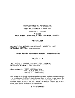 INSTITUCIÓN TECNICA AGROPECUARIA
NUESTRA SEÑORA DE LA ASUNCION
SEDE SANTA TERESITA
AÑO 2007
PLAN DE AREA DE CIENCIA NATURALES Y MEDIO AMBIENTE
PRESENTACIÓN
AREA:​ CIENCIAS NATURALES Y EDUCACIÓN AMBIENTAL 2008
INTENSIDAD HORARIA: ​3 horas semanales
PLAN DE AREA DE CIENCIAS NATURALES Y MEDIO AMBIENTE
PRESENTACIÓN
AREA: ​CIENCIAS NATURALES Y EDUCACIÓN AMBIENTAL
INTENSIDAD HORARIA:​ 3 horas semanales
RESPONSABLES: VICTOR HUGO MAHECHA
MARIA CARMENZA CARDENAS
FLOR ESTELLA ABRIL NOVA
Este programa de ciencia naturales ha sido organizado con base en los conceptos
y la metodología científica, la estructura del área es abierta porque puede dar
cabida a todo conocimiento proveniente de cualquier disciplina de las ciencias
naturales (física, química, biología, ciencias de la tierra, ciencias del espacio,
otras), las cuales se estudian en forma integrada.
1. JUSTIFICACIÓN
 