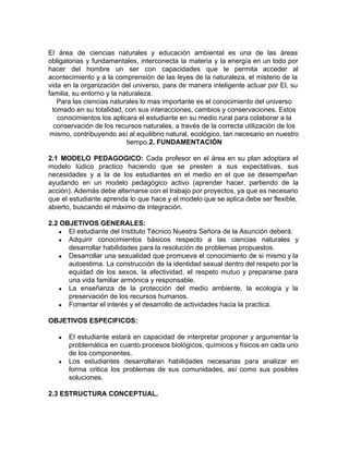El área de ciencias naturales y educación ambiental es una de las áreas
obligatorias y fundamentales, interconecta la materia y la energía en un todo por
hacer del hombre un ser con capacidades que le permita acceder al
acontecimiento y a la comprensión de las leyes de la naturaleza, el misterio de la
vida en la organización del universo, para de manera inteligente actuar por El, su
familia, su entorno y la naturaleza.
Para las ciencias naturales lo mas importante es el conocimiento del universo
tomado en su totalidad, con sus interacciones, cambios y conservaciones. Estos
conocimientos los aplicara el estudiante en su medio rural para colaborar a la
conservación de los recursos naturales, a través de la correcta utilización de los
mismo, contribuyendo así al equilibrio natural, ecológico, tan necesario en nuestro
tiempo.​2. FUNDAMENTACIÓN
2.1 MODELO PEDAGOGICO: Cada profesor en el área en su plan adoptara el
modelo lúdico practico haciendo que se presten a sus expectativas, sus
necesidades y a la de los estudiantes en el medio en el que se desempeñan
ayudando en un modelo pedagógico activo (aprender hacer, partiendo de la
acción). Además debe alternarse con el trabajo por proyectos, ya que es necesario
que el estudiante aprenda lo que hace y el modelo que se aplica debe ser flexible,
abierto, buscando el máximo de integración.
2.2 OBJETIVOS GENERALES:
● El estudiante del Instituto Técnico Nuestra Señora de la Asunción deberá:
● Adquirir conocimientos básicos respecto a las ciencias naturales y
desarrollar habilidades para la resolución de problemas propuestos.
● Desarrollar una sexualidad que promueva el conocimiento de si mismo y la
autoestima. La construcción de la identidad sexual dentro del respeto por la
equidad de los sexos, la afectividad, el respeto mutuo y prepararse para
una vida familiar armónica y responsable.
● La enseñanza de la protección del medio ambiente, la ecología y la
preservación de los recursos humanos.
● Fomentar el interés y el desarrollo de actividades hacia la practica.
OBJETIVOS ESPECIFICOS:
● El estudiante estará en capacidad de interpretar proponer y argumentar la
problemática en cuanto procesos biológicos, químicos y físicos en cada uno
de los componentes.
● Los estudiantes desarrollaran habilidades necesarias para analizar en
forma critica los problemas de sus comunidades, así como sus posibles
soluciones.
2.3 ESTRUCTURA CONCEPTUAL.
 