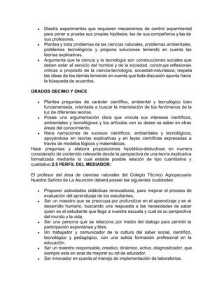 ● Diseña experimentos que requieren mecanismos de control experimental
para poner a prueba sus propias hipótesis, las de sus compañeros y las de
sus profesores.
● Plantea y trata problemas de las ciencias naturales, problemas ambientales,
problemas tecnológicos y propone soluciones teniendo en cuenta las
teorías explicativas.
● Argumenta que la ciencia y la tecnología son construcciones sociales que
deben estar al servicio del hombre y de la sociedad, construye reflexiones
criticas a propósito de la ciencia-tecnología, sociedad-naturaleza; respeta
las ideas de los demás teniendo en cuenta que toda discusión apunta hacia
la búsqueda de acuerdos.
GRADOS DECIMO Y ONCE
● Plantea preguntas de carácter científico, ambiental y tecnológico bien
fundamentada, orientada a buscar la interrelación de los fenómenos de la
luz de diferentes teorías.
● Posee una argumentación clara que vincula sus intereses científicos,
ambientales y tecnológicos y los artículos con su deseo se saber en otras
áreas del conocimiento.
● Hace narraciones de sucesos científicos, ambientales y tecnológicos,
apoyándose en teorías explicativas y en leyes científicas expresadas a
través de modelos lógicos y matemáticos.
Hace preguntas y elabora proposiciones hipotético-deductivas en numero
considerado de contenido relevante desde la perspectiva de una teoría explicativa
formalizada mediante la cual estable posible relación de tipo cuantitativo y
cualitativo.​2.5 PERFIL DEL MEDIADOR:
El profesor del área de ciencias naturales del Colegio Técnico Agropecuario
Nuestra Señora de La Asunción deberá poseer las siguientes cualidades:
● Proponer actividades didácticas renovadoras, para mejorar el proceso de
evaluación del aprendizaje de los estudiantes.
● Ser un maestro que se preocupa por profundizar en el aprendizaje y en el
desarrollo humano, buscando una respuesta a las necesidades de saber
quien es el estudiante que llega a nuestra escuela y cual es su perspectiva
del mundo y la vida.
● Ser una persona que se relaciona por medio del dialogo para permitir la
participación espontánea y libre.
● Un trabajador y comunicador de la cultura del saber social, científico,
tecnológico y pedagógico, con una solida formación profesional en la
educación.
● Ser un maestro responsable, creativo, dinámico, activo, diagnosticador, que
siempre esta en aras de mejorar su rol de educador.
● Ser innovador en cuanta al manejo de implementación de laboratorios.
 