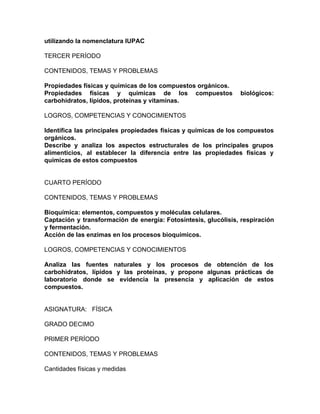 utilizando la nomenclatura IUPAC
TERCER PERÍODO
CONTENIDOS, TEMAS Y PROBLEMAS
Propiedades físicas y químicas de los compuestos orgánicos.
Propiedades físicas y químicas de los compuestos biológicos:
carbohidratos, lípidos, proteínas y vitaminas.
LOGROS, COMPETENCIAS Y CONOCIMIENTOS
Identifica las principales propiedades físicas y químicas de los compuestos
orgánicos.
Describe y analiza los aspectos estructurales de los principales grupos
alimenticios, al establecer la diferencia entre las propiedades físicas y
químicas de estos compuestos
CUARTO PERÍODO
CONTENIDOS, TEMAS Y PROBLEMAS
Bioquímica: elementos, compuestos y moléculas celulares.
Captación y transformación de energía: Fotosíntesis, glucólisis, respiración
y fermentación.
Acción de las enzimas en los procesos bioquímicos.
LOGROS, COMPETENCIAS Y CONOCIMIENTOS
Analiza las fuentes naturales y los procesos de obtención de los
carbohidratos, lípidos y las proteínas, y propone algunas prácticas de
laboratorio donde se evidencia la presencia y aplicación de estos
compuestos.
ASIGNATURA: FÍSICA
GRADO DECIMO
PRIMER PERÍODO
CONTENIDOS, TEMAS Y PROBLEMAS
Cantidades físicas y medidas
 