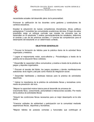10INSTITUCIÓN EDUCATIVA TÉCNICO AGROPECUARIA “NUESTRA SEÑORA DE LA
ASUNCIÓN”
CORREGIMIENTO EL TABLAZO-MUNICIPIO FRESNO
necesidades actuales del desarrollo pleno de la personalidad.
Promover la calificación de los docentes como gestores y constructores de
cambios educativos.
Impulsar la adquisición de nuevas competencias disciplinares, éticas, políticas
pedagógicas Y consolidar las comunidades académicas del área. El logro de estos
propósitos exige un enfoque curricular que impulse los procesos que se
desarrollan en el estudiante Y analice permanentemente los resultados, determine
el carácter y uso de las prácticas sociales J Y precise las competencias para el
desempeño del estudiante en un determinado contexto.
OBJETIVOS GENERALES
* Procurar la formación de hábitos para la práctica diaria de la actividad física
organizada y metódica.
* Lograr el mejoramiento motor, socio-afectivo y Psicobiológico a través de la
práctica de la educación física cotidiana.
* Desarrollar la capacidad crítica comunicativa y creativa a través de la práctica de
juegos y deportes organizados.
* Procurar el rescate del folclor, los juegos populares y demás manifestaciones
autóctonas de la región y del país como medios de integración social.
* Desarrollar habilidades y destrezas básicas para la práctica de actividades
deportivas.
* Valorar la importancia de la práctica de actividades físicas y recreativas como
medio de prevención del vicio.
*Mejorar la capacidad motora básica para el desarrollo de procesos de:
Crecimiento físico, conocimiento, personalidad e interacciones sociales. Por medio
de la práctica de actividades físicas
*Adquirir las condiciones físicas necesarias para un mejor desempeño en la vida
diaria.
*Vivenciar actitudes de solidaridad y participación con la comunidad mediante
experiencias físicas, deportivas y recreativas.
*Mejorar hábitos de posturas correctas y funcionales que contribuyan al
 