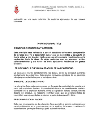 21INSTITUCIÓN EDUCATIVA TÉCNICO AGROPECUARIA “NUESTRA SEÑORA DE LA
ASUNCIÓN”
CORREGIMIENTO EL TABLAZO-MUNICIPIO FRESNO
realización de una serie ordenada de acciones ejecutadas de una manera
consiente.
PRINCIPIOS DIDACTICOS
PRINCIPO DE CONCIENCIA Y ACTIVIDAD
Este principio hace referencia a que el estudiante debe tener comprensión
de la tarea que va a desarrollar, saber cual es su utilidad y ejecutarla en
forma activa y con interés; hecho que esta directamente relacionado con la
motivación hacia la clase. Se debe pretender que los alumnos actúen
conscientemente y no hacer de ellos ejecutores mecánicos de gestos
técnicos.
PRINCIPIO DE LA ELEVACION GRADUAL DE LAS EXIGENCIAS
Es necesario renovar constantemente las tareas, elevar su dificultad, aumentar
gradualmente las exigencias. Esto requiere renovación constante de los ejercicios
y los juegos o actividades para el trabajo en clase.
PRINCIPIO DE LA CREATIVIDAD
La educación física debe preocuparse por fomentar la creatividad del estudiante a
partir del movimiento humano. La creatividad debería ser sencillamente producto
connatural de la expresión humana, como la expresión humana connaturalmente
debería ser creativa, es necesario contribuir para que las potencialidades de
creatividad sean desarrolladas al máximo a partir de la educación física.
PRINCIPIO DE SOCIALIZACION
Debe ser preocupación de la educación física permitir al alumno su integración y
participación activa en el grupo escolar y en la realidad del entorno por esta razón
es conveniente privilegiar el trabajo grulla sobre el individual.
 