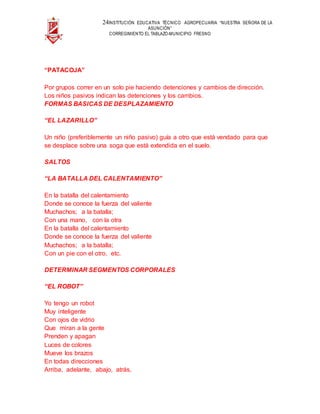 24INSTITUCIÓN EDUCATIVA TÉCNICO AGROPECUARIA “NUESTRA SEÑORA DE LA
ASUNCIÓN”
CORREGIMIENTO EL TABLAZO-MUNICIPIO FRESNO
“PATACOJA”
Por grupos correr en un solo pie haciendo detenciones y cambios de dirección.
Los niños pasivos indican las detenciones y los cambios.
FORMAS BASICAS DE DESPLAZAMIENTO
“EL LAZARILLO”
Un niño (preferiblemente un niño pasivo) guía a otro que está vendado para que
se desplace sobre una soga que está extendida en el suelo.
SALTOS
“LA BATALLA DEL CALENTAMIENTO”
En la batalla del calentamiento
Donde se conoce la fuerza del valiente
Muchachos; a la batalla;
Con una mano, con la otra
En la batalla del calentamiento
Donde se conoce la fuerza del valiente
Muchachos; a la batalla;
Con un pie con el otro, etc.
DETERMINAR SEGMENTOS CORPORALES
“EL ROBOT”
Yo tengo un robot
Muy inteligente
Con ojos de vidrio
Que miran a la gente
Prenden y apagan
Luces de colores
Mueve los brazos
En todas direcciones
Arriba, adelante, abajo, atrás,
 