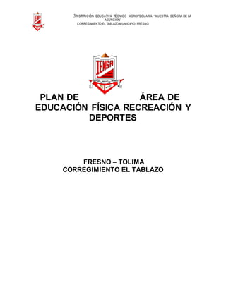 3INSTITUCIÓN EDUCATIVA TÉCNICO AGROPECUARIA “NUESTRA SEÑORA DE LA
ASUNCIÓN”
CORREGIMIENTO EL TABLAZO-MUNICIPIO FRESNO
PLAN DE ÁREA DE
EDUCACIÓN FÍSICA RECREACIÓN Y
DEPORTES
FRESNO – TOLIMA
CORREGIMIENTO EL TABLAZO
 