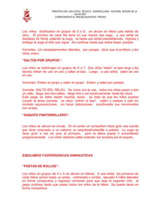 34INSTITUCIÓN EDUCATIVA TÉCNICO AGROPECUARIA “NUESTRA SEÑORA DE LA
ASUNCIÓN”
CORREGIMIENTO EL TABLAZO-MUNICIPIO FRESNO
Los niños distribuidos en grupos de 5 o 6, se ubican en hilera (uno detrás de
otro). El primero de cada fila tiene en sus manos una soga, a una señal se
desplaza de frente saltando la soga, va hasta una señal preestablecida, regresa y
entrega la soga al niño que sigue. Así continua hasta que todos hayan pasado.
Variantes: con desplazamientos laterales, por parejas otros que el profesor y los
niños creen.
“SALTOS POR GRUPOS”:
Los niños se distribuyen en grupos de 6 a 7. Dos niños “baten” un lazo largo y los
demás entran de uno en uno y saltan al lazo. Luego, a una señal, salen de uno
en uno.
Variantes: Entran en grupo y salen en grupo. Entran y salen por parejas.
Variante: SALTO DEL RELOJ. Se inicia con la una, todos los niños pasan y dan
un salto, luego dan dos saltos, luego tres y así sucesivamente hasta las doce.
Este juego se debe repetir muchas veces, se trata de que los niños puedan
cumplir la tarea prevista, es decir “entren al lazo”, salten y vuelvan a salir sin
cometer equivocaciones, sin hacer detenciones, coordinando sus movimientos
con el lazo.
“SAQUITO PANTORRILLERO”:
Los niños se ubican en circulo. En el centro un compañero hace girar una cuerda
que tiene amarrada a un extremo un saquito(almohadilla o pelota). La soga se
hace girar a ras de piso al principio, pero la altura puede ir aumentando
progresivamente. Los niños deberán saltar evitando ser tocados por el saquito.
EQUILIBRIO Y EXPERIENCIAS GIMNASTICAS
“POSTAS DE ROLLOS”:
Los niños en grupos de 4 o 5 se ubican en hileras. A una señal, los primeros de
cada hilera corren hasta un prado, colchoneta o similar, ejecutan 4 rollos laterales
en forma consecutiva y regresan corriendo para que vaya el segundo niño, el
juego continua hasta que pasen todos los niños de la hilera. Se puede hacer en
forma competitiva.
 