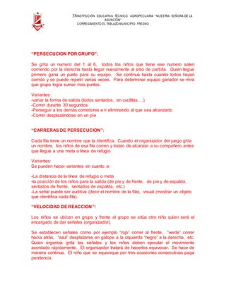38INSTITUCIÓN EDUCATIVA TÉCNICO AGROPECUARIA “NUESTRA SEÑORA DE LA
ASUNCIÓN”
CORREGIMIENTO EL TABLAZO-MUNICIPIO FRESNO
“PERSECUCION POR GRUPO”:
Se grita un numero del 1 al 6, todos los niños que tiene ese numero salen
corriendo por la derecha hasta llegar nuevamente al sitio de partida. Quien llegue
primero gana un punto para su equipo. Se continua hasta cuando todos hayan
corrido y se puede repetir varias veces. Para determinar equipo ganador se mira
que grupo logra sumar mas puntos.
Variantes :
-variar la forma de salida (todos sentados, en cuclillas….)
-Correr durante 30 segundos
-Perseguir a los demás corredores e ir eliminando al que sea alcanzado
-Correr desplazándose en un pie
“CARRERAS DE PERSECUCION”:
Cada fila tiene un nombre que la identifica. Cuando el organizador del juego grita
un nombre, los niños de esa fila corren y tratan de alcanzar a su compañero antes
que llegue a una meta o línea de refugio
Variantes:
Se pueden hacer variantes en cuanto a:
-La distancia de la línea de refugio o meta
-la posición de los niños para la salida (de pie y de frente. de pie y de espalda,
sentados de frente, sentados de espalda, etc.)
-La señal puede ser auditiva (decir el nombre de la fila), visual (mostrar un objeto
que identifica cada fila).
“VELOCIDAD DE REACCION”:
Los niños se ubican en grupo y frente al grupo se sitúa otro niño quien será el
encargado de dar señales (organizador).
Se establecen señales como por ejemplo “rojo” correr al frente, “verde” correr
hacia atrás, “azul” desplazarse en galope a la izquierda “negro” a la derecha, etc.
Quien organiza grita las señales y los niños deben ejecutar el movimiento
acordado rápidamente. El organizador tratará de hacerlos equivocar. Se hace de
manera continua. El niño que se equivoque por tres ocasiones consecutivas paga
penitencia.
 