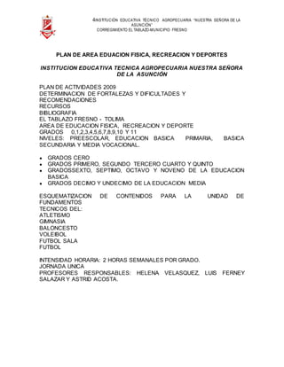 4INSTITUCIÓN EDUCATIVA TÉCNICO AGROPECUARIA “NUESTRA SEÑORA DE LA
ASUNCIÓN”
CORREGIMIENTO EL TABLAZO-MUNICIPIO FRESNO
PLAN DE AREA EDUACION FISICA, RECREACION Y DEPORTES
INSTITUCION EDUCATIVA TECNICA AGROPECUARIA NUESTRA SEÑORA
DE LA ASUNCIÓN
PLAN DE ACTIVIDADES 2009
DETERMINACION DE FORTALEZAS Y DIFICULTADES Y
RECOMENDACIONES
RECURSOS
BIBLIOGRAFIA
EL TABLAZO FRESNO - TOLIMA
AREA DE EDUCACION FISICA, RECREACION Y DEPORTE
GRADOS 0,1,2,3,4,5,6,7,8,9,10 Y 11
NIVELES: PREESCOLAR, EDUCACION BASICA PRIMARIA, BASICA
SECUNDARIA Y MEDIA VOCACIONAL.
● GRADOS CERO
● GRADOS PRIMERO, SEGUNDO TERCERO CUARTO Y QUINTO
● GRADOSSEXTO, SEPTIMO, OCTAVO Y NOVENO DE LA EDUCACION
BASICA
● GRADOS DECIMO Y UNDECIMO DE LA EDUCACION MEDIA
ESQUEMATIZACION DE CONTENIDOS PARA LA UNIDAD DE
FUNDAMENTOS
TECNICOS DEL:
ATLETISMO
GIMNASIA
BALONCESTO
VOLEIBOL
FUTBOL SALA
FUTBOL
INTENSIDAD HORARIA: 2 HORAS SEMANALES POR GRADO.
JORNADA UNICA
PROFESORES RESPONSABLES: HELENA VELASQUEZ, LUIS FERNEY
SALAZAR Y ASTRID ACOSTA.
 