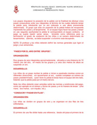 40INSTITUCIÓN EDUCATIVA TÉCNICO AGROPECUARIA “NUESTRA SEÑORA DE LA
ASUNCIÓN”
CORREGIMIENTO EL TABLAZO-MUNICIPIO FRESNO
Los grupos disputaran la posesión de la pelota con la finalidad de efectuar cinco
pases consecutivos entre sus integrantes al término de los cuales deberán lanzar
la pelota para introducirla por un aro colocado a una altura previamente
determinada. El grupo que esta sin posesión de la pelota tratara de recuperarla
impidiendo los pases y el lanzamiento. Si un equipo logra hacer los pases y lanzar
en una segunda oportunidad la pelota le corresponderá al equipo contrario; el
juego se puede repetir varias veces, tomando como referencia para su
terminación el grado de anotación de los niños o un numero determinado de
lanzamientos; además, se debe suspender si el animo esta decayendo.
NOTA: El profesor y los niños deberán definir las normas generales que rigen el
juego y sus variaciones.
“PASES POR EL ARO ENTRE GRUPOS”:
ORGANIZACIÓN:
Dos grupos de seis integrantes aproximadamente, ubicados a una distancia de 10
metros uno del otro, en medio de los grupos y a unos dos metros de altura se
suspende un aro.
DESARROLLO:
Los niños de un grupo reciben la pelota e inician a pasársela mientras corren en
diferentes direcciones, sin aproximarse al aro; cuando completen un numero de
pases predeterminado, quien tiene la pelota la lanza hacia el equipo del otro lado,
tratando que la pelota pase por el medio del aro.
Nota: los niños deberán crear variantes sobre las normas y condiciones del juego,
como por ejemplo en el número y forma de pases y en la manera de lanzar. (Una
mano, dos manos, con impulso, etc.).
“CONDUCIR Y PASAR EN FILAS”:
ORGANIZACIÓN:
Los niños se dividen en grupos de seis y se organizan en dos filas de tres
enfrentadas.
DESARROLLO:
El primero de una fila dribla hasta una referencia, desde ahí pasa el primero de la
 