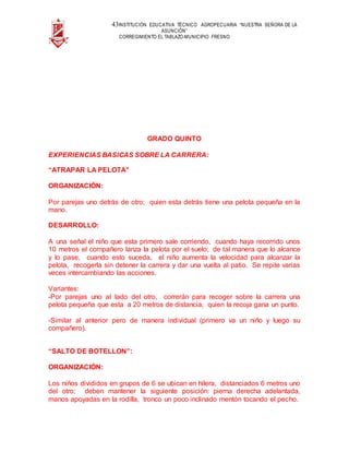 43INSTITUCIÓN EDUCATIVA TÉCNICO AGROPECUARIA “NUESTRA SEÑORA DE LA
ASUNCIÓN”
CORREGIMIENTO EL TABLAZO-MUNICIPIO FRESNO
GRADO QUINTO
EXPERIENCIAS BASICAS SOBRE LA CARRERA:
“ATRAPAR LA PELOTA”
ORGANIZACIÓN:
Por parejas uno detrás de otro; quien esta detrás tiene una pelota pequeña en la
mano.
DESARROLLO:
A una señal el niño que esta primero sale corriendo, cuando haya recorrido unos
10 metros el compañero lanza la pelota por el suelo; de tal manera que lo alcance
y lo pase, cuando esto suceda, el niño aumenta la velocidad para alcanzar la
pelota, recogerla sin detener la carrera y dar una vuelta al patio. Se repite varias
veces intercambiando las acciones.
Variantes:
-Por parejas uno al lado del otro, correrán para recoger sobre la carrera una
pelota pequeña que esta a 20 metros de distancia, quien la recoja gana un punto.
-Similar al anterior pero de manera individual (primero va un niño y luego su
compañero).
“SALTO DE BOTELLON”:
ORGANIZACIÓN:
Los niños divididos en grupos de 6 se ubican en hilera, distanciados 6 metros uno
del otro; deben mantener la siguiente posición: pierna derecha adelantada,
manos apoyadas en la rodilla, tronco un poco inclinado mentón tocando el pecho.
 