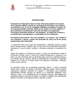 5INSTITUCIÓN EDUCATIVA TÉCNICO AGROPECUARIA “NUESTRA SEÑORA DE LA
ASUNCIÓN”
CORREGIMIENTO EL TABLAZO-MUNICIPIO FRESNO
INTRODUCCION
El programa de Educación Física ha sido elaborado acogiendo las normas
de los decretos 088/76, 1419/78, la Ley General de Educación Ley 115/94 en
sus artículos 5, 14, 21, 22, 23, el Decreto 1860/94 en su capítulo V artículo 33,
la resolución2343/96, el decreto 230/02, la ley 181/95 o la Ley de deporte, el
plan colombiano de Educación Física del año 2000 y las propuestas
curriculares generadas desde las universidades , el análisis del contexto y
el estudio de las características y necesidades de los estudiantes.
El programa del presente año será sometido a un proceso que conlleve a
una evolución y ajuste a través del desarrollo de cada uno de los temas
programados para cada grado
La educación física como base del conocimiento y desarrollo humano, muchas
veces menospreciada y tratada como un área más en las diferentes instituciones
educativas sin que el alumno, profesor o directivas entiendan la importancia de
ella.
Aparte de estudiar el movimiento humano en todas sus dimensiones, ayuda a
encontrarse consigo mismo, a vencer sus propias limitaciones a superarse y ser
mejor, en esta importante área se desarrolla cada una de las cualidades físicas y
los sentidos del ser humano, dando la posibilidad de incursionar en diferentes
campos de la vida con un grado optimo de seguridad y desarrollo intelectual,
moral, social, y afectivo.
La educación Física en la enseñanza preescolar, básica y media vocacional
incluye como medios de trabajo la gimnasia, atletismo, juegos, rondas, danzas,
organización deportiva, deportes de conjunto e individuales cuya enseñanza
sistematizada permite introducir al alumno en el desarrollo intelectual, socio
afectivo y motor , en la identificación de su esquema corporal , desarrollando sus
cualidades básicas, pues todo lo anterior va dirigido a satisfacer las necesidades
lúdicas e iniciación en la educación física, deportiva y social.
 