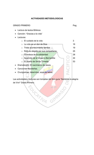 ACTIVIDADES METODOLOGICAS


GRADO PRIMERO                                                      Pag.

     Lectura de textos Bíblicos
     Canción: “Gracias a la vida”
     Lecturas:
         o El cuidado de la vida                                   3
         o La vida es un don de Dios                               16
         o Triste acontecimiento familiar                          19
         o Rafa es elegido por sus compañeros                      25
         o Grandeza de la solidaridad                              38
         o Aparición de la Virgen a Bernardita                     44
         o El Sueño de Santa Teresita                              53
     Dramatizado: El nacimiento de Jesús.
     Canciones Navideñas.
     Crucigramas, laberintos, sopa de letras.


Las actividades y lecturas son tomadas del libro guía “Sentimos la alegría
de Vivir” Grado Primero.
 