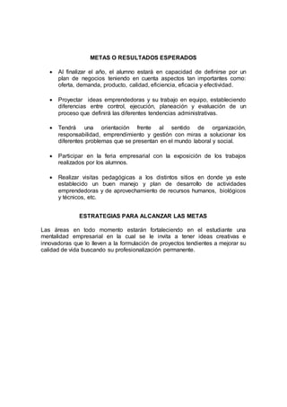 METAS O RESULTADOS ESPERADOS
 Al finalizar el año, el alumno estará en capacidad de definirse por un
plan de negocios teniendo en cuenta aspectos tan importantes como:
oferta, demanda, producto, calidad, eficiencia, eficacia y efectividad.
 Proyectar ideas emprendedoras y su trabajo en equipo, estableciendo
diferencias entre control, ejecución, planeación y evaluación de un
proceso que definirá las diferentes tendencias administrativas.
 Tendrá una orientación frente al sentido de organización,
responsabilidad, emprendimiento y gestión con miras a solucionar los
diferentes problemas que se presentan en el mundo laboral y social.
 Participar en la feria empresarial con la exposición de los trabajos
realizados por los alumnos.
 Realizar visitas pedagógicas a los distintos sitios en donde ya este
establecido un buen manejo y plan de desarrollo de actividades
emprendedoras y de aprovechamiento de recursos humanos, biológicos
y técnicos, etc.
ESTRATEGIAS PARA ALCANZAR LAS METAS
Las áreas en todo momento estarán fortaleciendo en el estudiante una
mentalidad empresarial en la cual se le invita a tener ideas creativas e
innovadoras que lo lleven a la formulación de proyectos tendientes a mejorar su
calidad de vida buscando su profesionalización permanente.
 