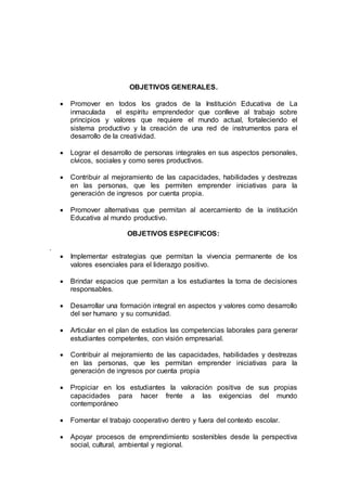 OBJETIVOS GENERALES.
 Promover en todos los grados de la Institución Educativa de La
inmaculada el espíritu emprendedor que conlleve al trabajo sobre
principios y valores que requiere el mundo actual, fortaleciendo el
sistema productivo y la creación de una red de instrumentos para el
desarrollo de la creatividad.
 Lograr el desarrollo de personas integrales en sus aspectos personales,
cívicos, sociales y como seres productivos.
 Contribuir al mejoramiento de las capacidades, habilidades y destrezas
en las personas, que les permiten emprender iniciativas para la
generación de ingresos por cuenta propia.
 Promover alternativas que permitan al acercamiento de la institución
Educativa al mundo productivo.
OBJETIVOS ESPECIFICOS:
.
 Implementar estrategias que permitan la vivencia permanente de los
valores esenciales para el liderazgo positivo.
 Brindar espacios que permitan a los estudiantes la toma de decisiones
responsables.
 Desarrollar una formación integral en aspectos y valores como desarrollo
del ser humano y su comunidad.
 Articular en el plan de estudios las competencias laborales para generar
estudiantes competentes, con visión empresarial.
 Contribuir al mejoramiento de las capacidades, habilidades y destrezas
en las personas, que les permitan emprender iniciativas para la
generación de ingresos por cuenta propia
 Propiciar en los estudiantes la valoración positiva de sus propias
capacidades para hacer frente a las exigencias del mundo
contemporáneo
 Fomentar el trabajo cooperativo dentro y fuera del contexto escolar.
 Apoyar procesos de emprendimiento sostenibles desde la perspectiva
social, cultural, ambiental y regional.
 