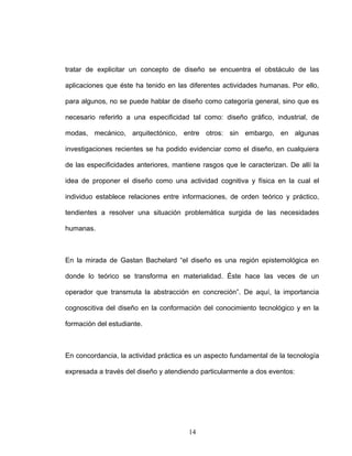 tratar de explicitar un concepto de diseño se encuentra el obstáculo de las
aplicaciones que éste ha tenido en las diferentes actividades humanas. Por ello,
para algunos, no se puede hablar de diseño como categoría general, sino que es
necesario referirlo a una especificidad tal como: diseño gráfico, industrial, de
modas, mecánico, arquitectónico, entre otros: sin embargo, en algunas
investigaciones recientes se ha podido evidenciar como el diseño, en cualquiera
de las especificidades anteriores, mantiene rasgos que le caracterizan. De allí la
idea de proponer el diseño como una actividad cognitiva y física en la cual el
individuo establece relaciones entre informaciones, de orden teórico y práctico,
tendientes a resolver una situación problemática surgida de las necesidades
humanas.
En la mirada de Gastan Bachelard “el diseño es una región epistemológica en
donde lo teórico se transforma en materialidad. Éste hace las veces de un
operador que transmuta la abstracción en concreción”. De aquí, la importancia
cognoscitiva del diseño en la conformación del conocimiento tecnológico y en la
formación del estudiante.
En concordancia, la actividad práctica es un aspecto fundamental de la tecnología
expresada a través del diseño y atendiendo particularmente a dos eventos:
14
 