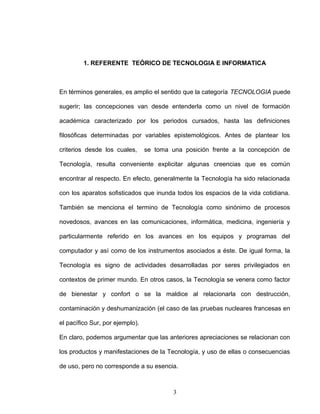 1. REFERENTE TEÓRICO DE TECNOLOGIA E INFORMATICA
En términos generales, es amplio el sentido que la categoría TECNOLOGIA puede
sugerir; las concepciones van desde entenderla como un nivel de formación
académica caracterizado por los periodos cursados, hasta las definiciones
filosóficas determinadas por variables epistemológicos. Antes de plantear los
criterios desde los cuales, se toma una posición frente a la concepción de
Tecnología, resulta conveniente explicitar algunas creencias que es común
encontrar al respecto. En efecto, generalmente la Tecnología ha sido relacionada
con los aparatos sofisticados que inunda todos los espacios de la vida cotidiana.
También se menciona el termino de Tecnología como sinónimo de procesos
novedosos, avances en las comunicaciones, informática, medicina, ingeniería y
particularmente referido en los avances en los equipos y programas del
computador y así como de los instrumentos asociados a éste. De igual forma, la
Tecnología es signo de actividades desarrolladas por seres privilegiados en
contextos de primer mundo. En otros casos, la Tecnología se venera como factor
de bienestar y confort o se la maldice al relacionarla con destrucción,
contaminación y deshumanización (el caso de las pruebas nucleares francesas en
el pacífico Sur, por ejemplo).
En claro, podemos argumentar que las anteriores apreciaciones se relacionan con
los productos y manifestaciones de la Tecnología, y uso de ellas o consecuencias
de uso, pero no corresponde a su esencia.
3
 