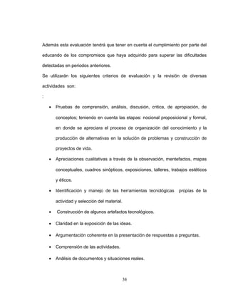 Además esta evaluación tendrá que tener en cuenta el cumplimiento por parte del
educando de los compromisos que haya adquirido para superar las dificultades
detectadas en periodos anteriores.
Se utilizarán los siguientes criterios de evaluación y la revisión de diversas
actividades son:
:
• Pruebas de comprensión, análisis, discusión, critica, de apropiación, de
conceptos; teniendo en cuenta las etapas: nocional proposicional y formal,
en donde se apreciara el proceso de organización del conocimiento y la
producción de alternativas en la solución de problemas y construcción de
proyectos de vida.
• Apreciaciones cualitativas a través de la observación, mentefactos, mapas
conceptuales, cuadros sinópticos, exposiciones, talleres, trabajos estéticos
y éticos.
• Identificación y manejo de las herramientas tecnológicas propias de la
actividad y selección del material.
• Construcción de algunos artefactos tecnológicos.
• Claridad en la exposición de las ideas.
• Argumentación coherente en la presentación de respuestas a preguntas.
• Comprensión de las actividades.
• Análisis de documentos y situaciones reales.
38
 