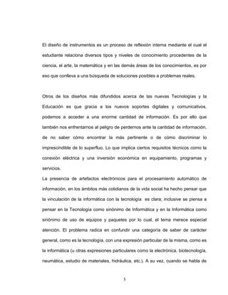El diseño de instrumentos es un proceso de reflexión interna mediante el cual el
estudiante relaciona diversos tipos y niveles de conocimiento procedentes de la
ciencia, el arte, la matemática y en las demás áreas de los conocimientos, es por
eso que conlleva a una búsqueda de soluciones posibles a problemas reales.
Otros de los diseños más difundidos acerca de las nuevas Tecnologías y la
Educación es que gracia a los nuevos soportes digitales y comunicativos,
podemos a acceder a una enorme cantidad de información. Es por ello que
también nos enfrentarnos al peligro de perdernos ante la cantidad de información,
de no saber cómo encontrar la más pertinente o de cómo discriminar lo
imprescindible de lo superfluo. Lo que implica ciertos requisitos técnicos como la
conexión eléctrica y una inversión económica en equipamiento, programas y
servicios.
La presencia de artefactos electrónicos para el procesamiento automático de
información, en los ámbitos más cotidianos de la vida social ha hecho pensar que
la vinculación de la informática con la tecnología es clara; inclusive se piensa a
pensar en la Tecnología como sinónimo de Informática y en la Informática como
sinónimo de uso de equipos y paquetes por lo cual, el tema merece especial
atención. El problema radica en confundir una categoría de saber de carácter
general, como es la tecnología, con una expresión particular de la misma, como es
la informática (u otras expresiones particulares como la electrónica, biotecnología,
neumática, estudio de materiales, hidráulica, etc.). A su vez, cuando se habla de
5
 