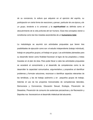 de su conciencia, la soltura que adquiere en el ejercicio del espíritu, su
participación en cierta forma de reaccionar y pensar, particular de una época y de
un grupo, tendente a lo universal; y la espiritualidad es definida como el
descubrimiento de la vida profunda del ser humano. Esos tres conceptos vienen a
constituirse como las tres mesetas ascendentes de un humanismo total.
La metodología se asumirá con actividades propuestas que tienen tres
posibilidades de ejecución como son: el estudio independiente (trabajo individual),
trabajo en pequeños grupos y el trabajo en grupo. Las actividades planeadas para
su desarrollo tienen como finalidad favorecer el logro de los propósitos y metas
trazadas en el plan de área. Para poder llevar a cabo las actividades propuestas
se accederá al conocimiento y al desarrollo de competencias como la de
desarrollar la capacidad comunicativa, argumentativa y propositiva al identificar
problemas y formular soluciones, reconocer e identificar aspectos relevantes de
las temáticas, y las de trabajo autónomo y en pequeños grupos de trabajo.
Además el uso de los proyectos transversales de competencias laborales,
Democracia y Convivencia, Educación Sexual, Ecología, Prevención de
Desastres, Prevención de consumo de sustancias psicoactivas y de Recreación y
Deportes nos favorecerá en el desarrollo intelectual del educando.
51
 