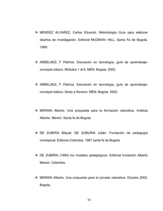  MENDEZ ALVAREZ, Carlos Eduardo. Metodología Guía para elaborar
diseños de investigación. Editorial McGRAW- HILL. Santa Fe de Bogotá.
1999.
 ARBELAEZ, F Patricia. Educación en tecnología, guía de aprendizaje-
concepto básico. Módulos 1 al 6. MEN. Bogota. 2002.
 ARBELAEZ, F Patricia. Educación en tecnología, guía de aprendizaje-
concepto básico. Sexto a Noveno. MEN. Bogota. 2002.
 MERANI Alberto. Una propuesta para la formación valorativa. Instituto
Alberto Merani. Santa fe de Bogota.
 DE ZUBIRIA Miquel, DE ZUBURIA Julián. Fundación de pedagogía
conceptual. Editores Colombia. 1987 santa fe de Bogota.
 DE ZUBIRIA (1994) los modelos pedagógicos. Editorial fundación Alberto
Merani. Colombia.
 MERANI Alberto. Una propuesta para la jornada valorativa. Octubre 2002.
Bogota.
56
 